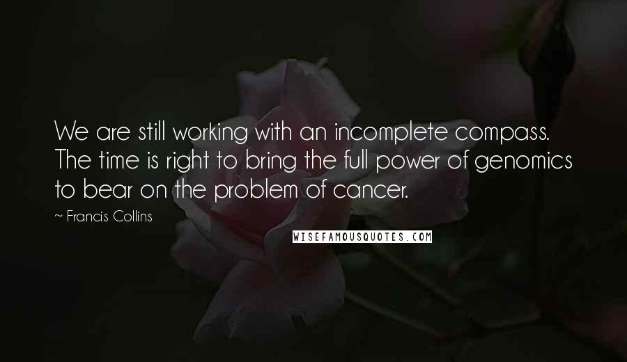 Francis Collins Quotes: We are still working with an incomplete compass. The time is right to bring the full power of genomics to bear on the problem of cancer.