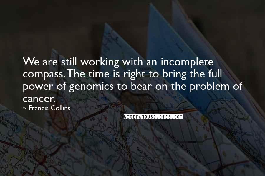 Francis Collins Quotes: We are still working with an incomplete compass. The time is right to bring the full power of genomics to bear on the problem of cancer.