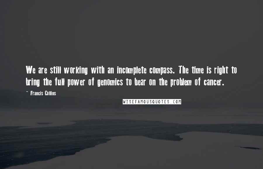 Francis Collins Quotes: We are still working with an incomplete compass. The time is right to bring the full power of genomics to bear on the problem of cancer.