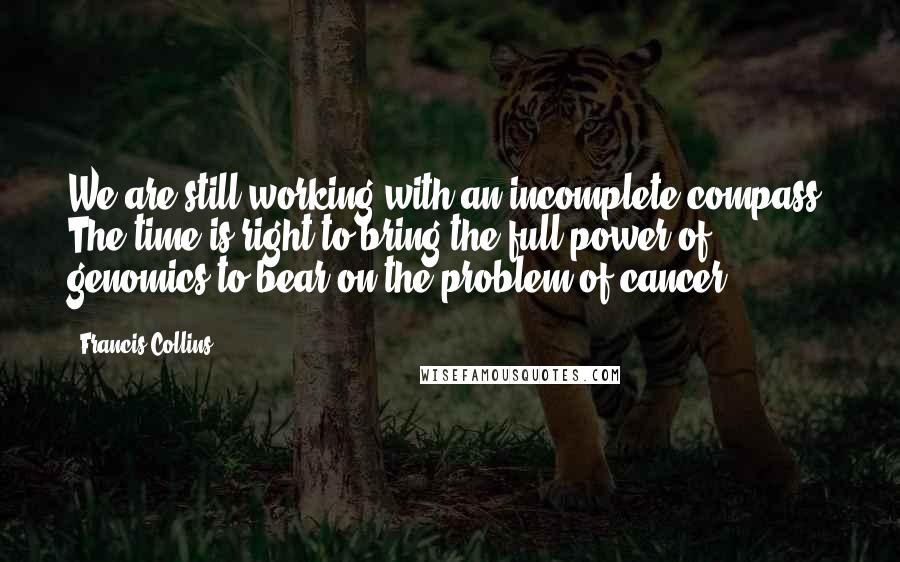 Francis Collins Quotes: We are still working with an incomplete compass. The time is right to bring the full power of genomics to bear on the problem of cancer.