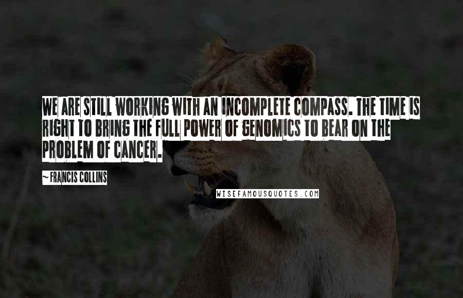 Francis Collins Quotes: We are still working with an incomplete compass. The time is right to bring the full power of genomics to bear on the problem of cancer.