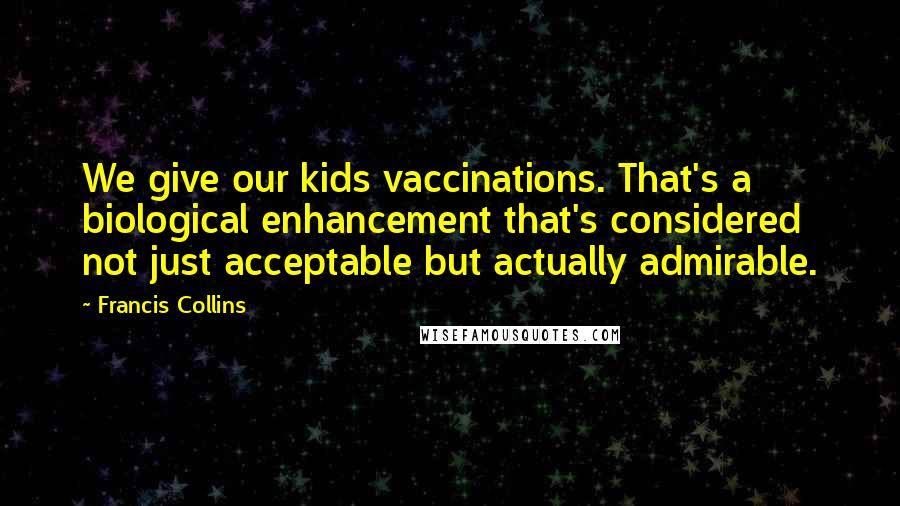Francis Collins Quotes: We give our kids vaccinations. That's a biological enhancement that's considered not just acceptable but actually admirable.