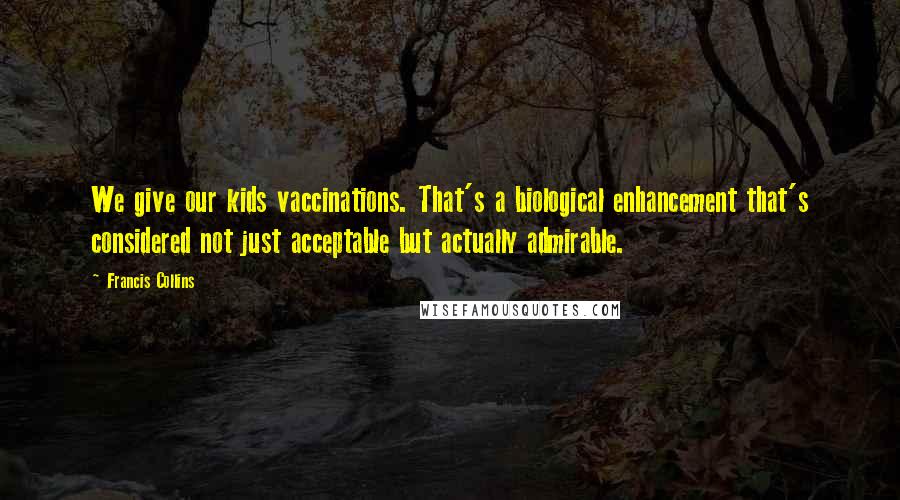 Francis Collins Quotes: We give our kids vaccinations. That's a biological enhancement that's considered not just acceptable but actually admirable.