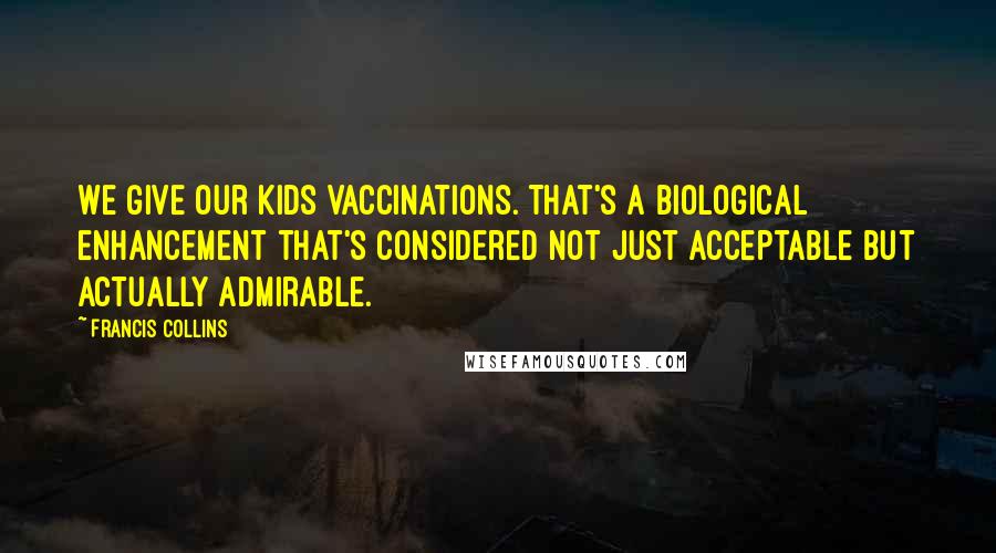 Francis Collins Quotes: We give our kids vaccinations. That's a biological enhancement that's considered not just acceptable but actually admirable.