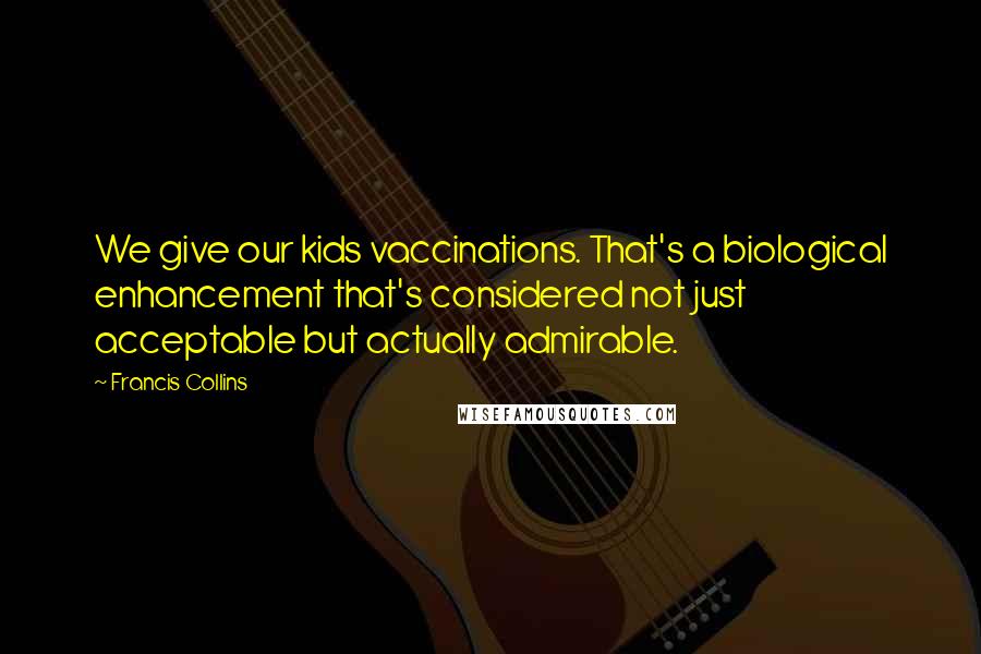 Francis Collins Quotes: We give our kids vaccinations. That's a biological enhancement that's considered not just acceptable but actually admirable.