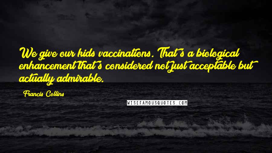 Francis Collins Quotes: We give our kids vaccinations. That's a biological enhancement that's considered not just acceptable but actually admirable.