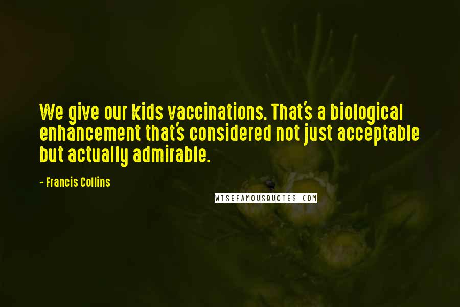 Francis Collins Quotes: We give our kids vaccinations. That's a biological enhancement that's considered not just acceptable but actually admirable.