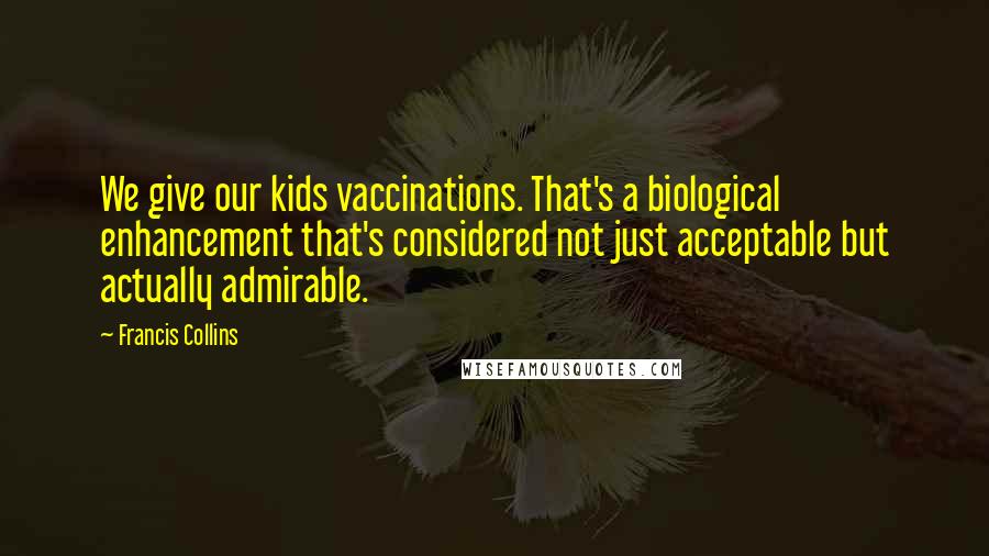 Francis Collins Quotes: We give our kids vaccinations. That's a biological enhancement that's considered not just acceptable but actually admirable.