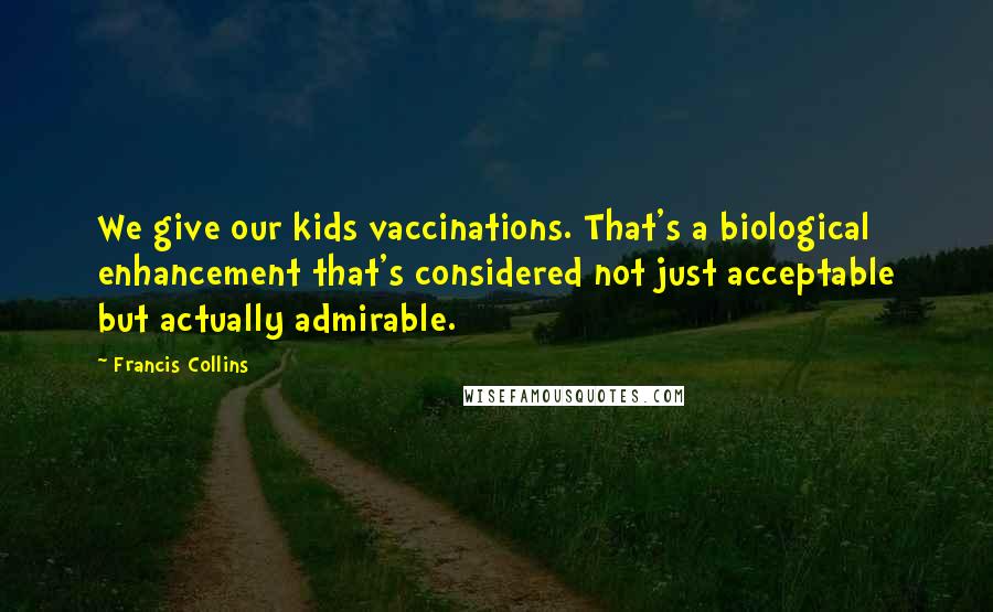 Francis Collins Quotes: We give our kids vaccinations. That's a biological enhancement that's considered not just acceptable but actually admirable.