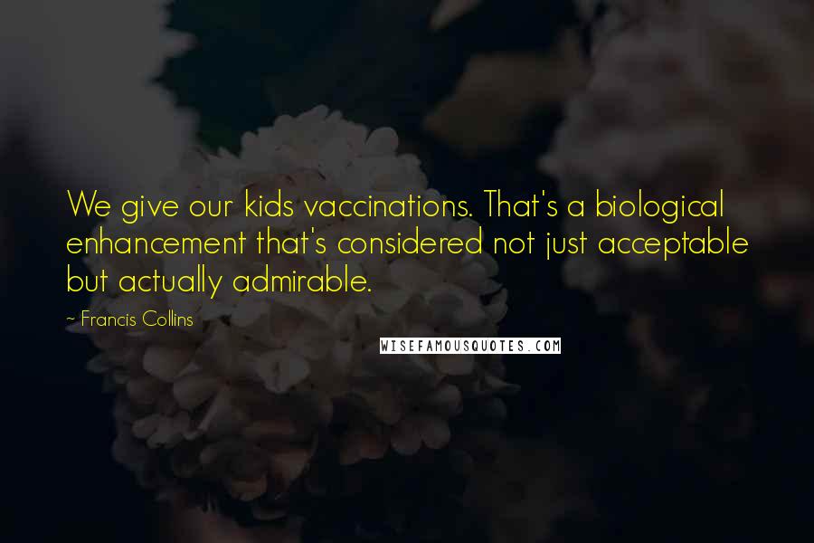 Francis Collins Quotes: We give our kids vaccinations. That's a biological enhancement that's considered not just acceptable but actually admirable.