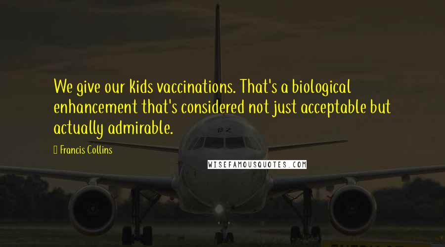 Francis Collins Quotes: We give our kids vaccinations. That's a biological enhancement that's considered not just acceptable but actually admirable.