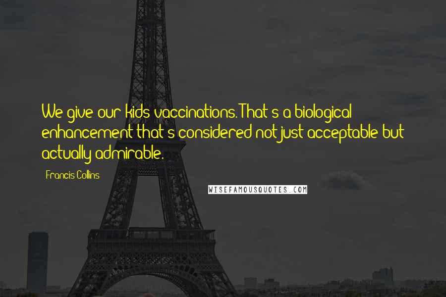 Francis Collins Quotes: We give our kids vaccinations. That's a biological enhancement that's considered not just acceptable but actually admirable.