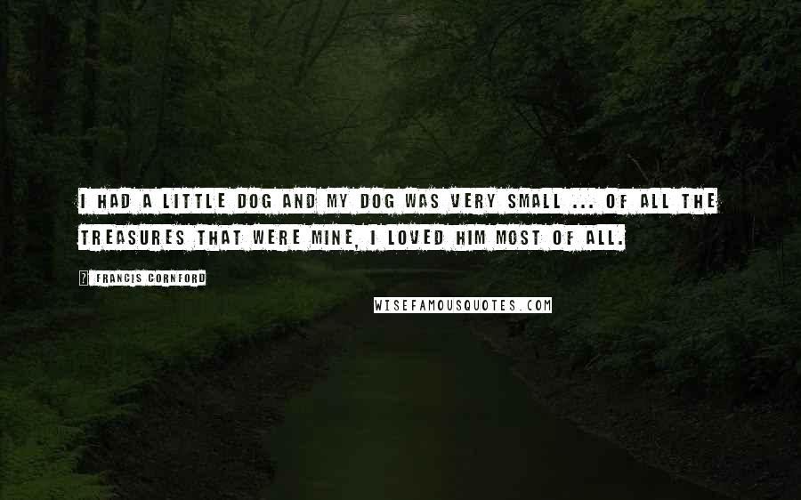 Francis Cornford Quotes: I had a little dog and my dog was very small ... Of all the treasures that were mine, I loved him most of all.