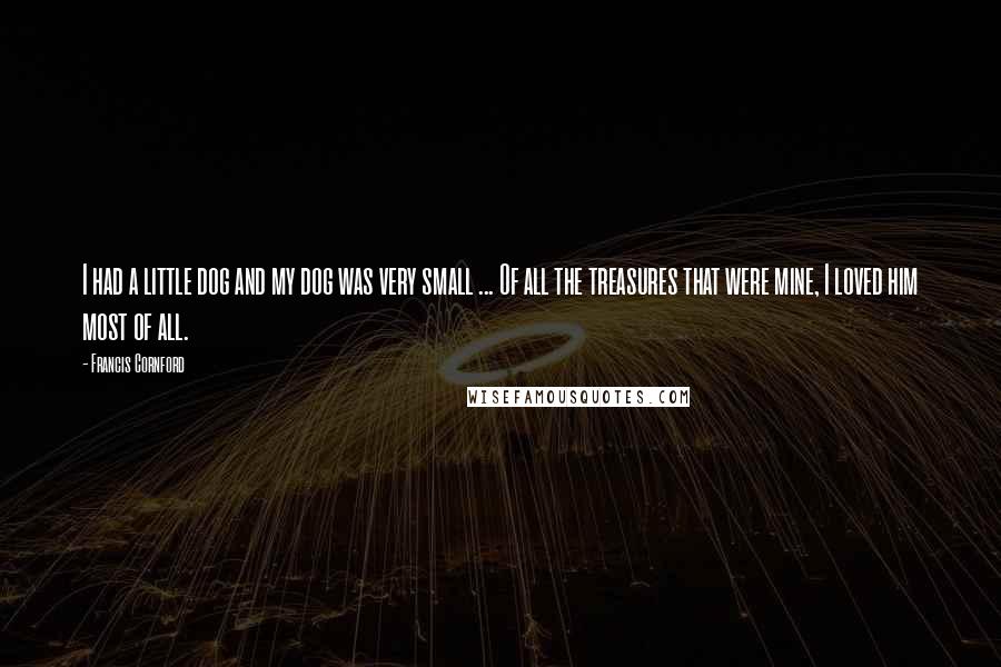 Francis Cornford Quotes: I had a little dog and my dog was very small ... Of all the treasures that were mine, I loved him most of all.