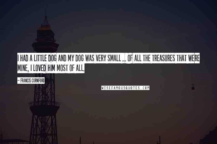 Francis Cornford Quotes: I had a little dog and my dog was very small ... Of all the treasures that were mine, I loved him most of all.
