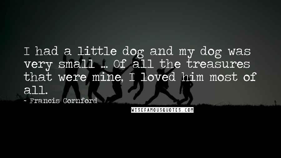 Francis Cornford Quotes: I had a little dog and my dog was very small ... Of all the treasures that were mine, I loved him most of all.