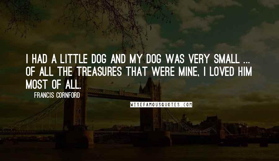 Francis Cornford Quotes: I had a little dog and my dog was very small ... Of all the treasures that were mine, I loved him most of all.