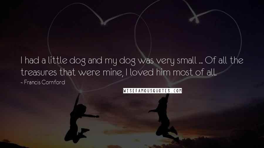 Francis Cornford Quotes: I had a little dog and my dog was very small ... Of all the treasures that were mine, I loved him most of all.