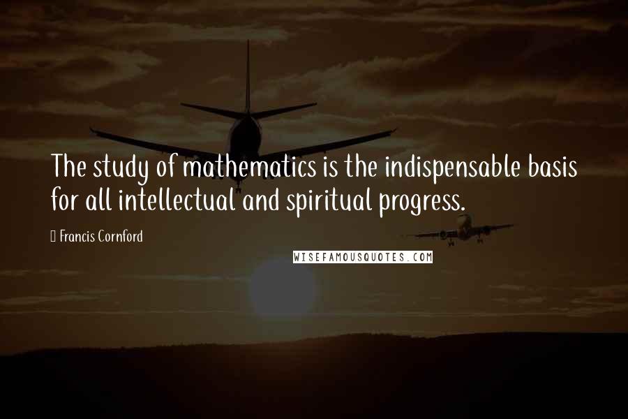 Francis Cornford Quotes: The study of mathematics is the indispensable basis for all intellectual and spiritual progress.