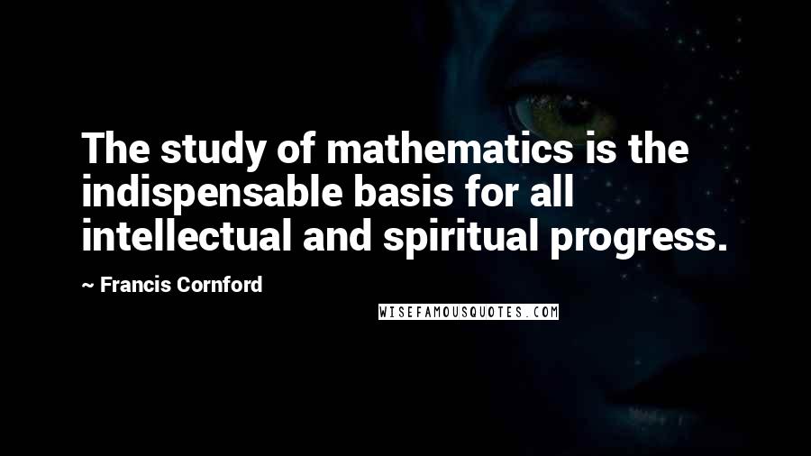 Francis Cornford Quotes: The study of mathematics is the indispensable basis for all intellectual and spiritual progress.