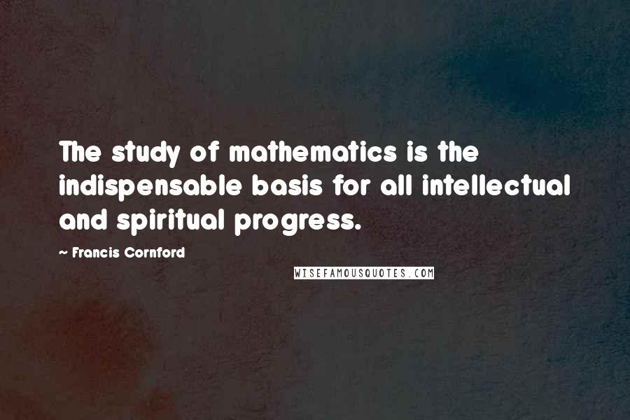 Francis Cornford Quotes: The study of mathematics is the indispensable basis for all intellectual and spiritual progress.