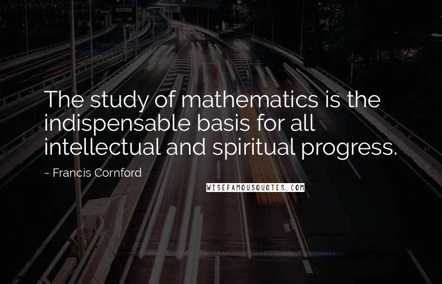 Francis Cornford Quotes: The study of mathematics is the indispensable basis for all intellectual and spiritual progress.