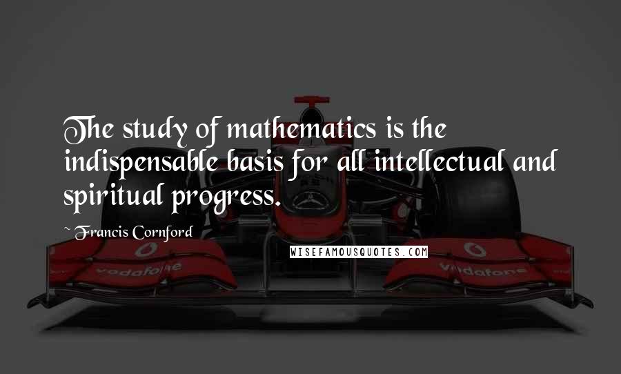 Francis Cornford Quotes: The study of mathematics is the indispensable basis for all intellectual and spiritual progress.