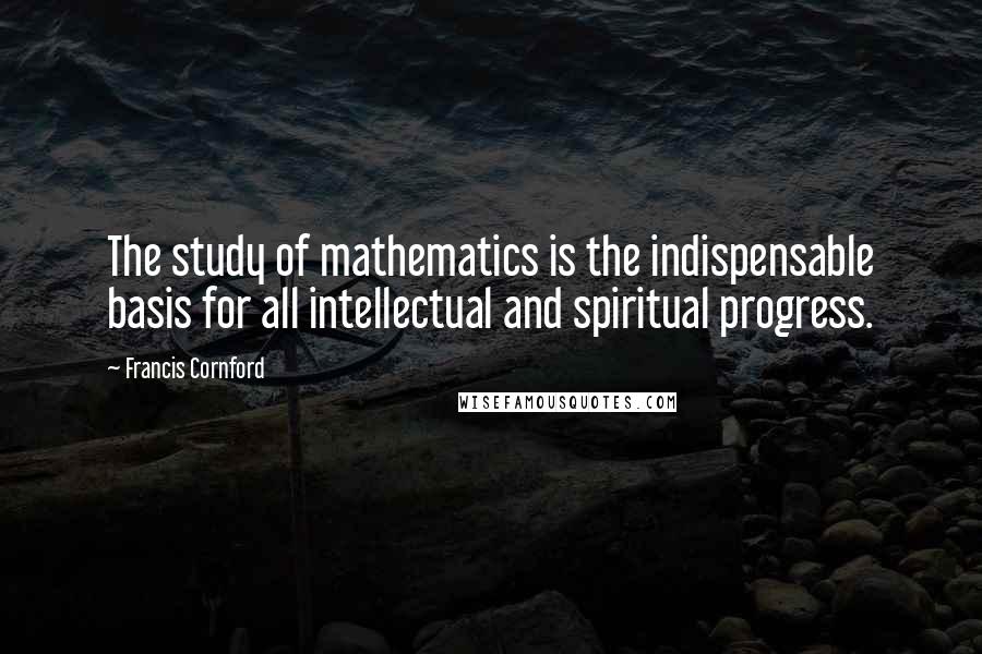 Francis Cornford Quotes: The study of mathematics is the indispensable basis for all intellectual and spiritual progress.