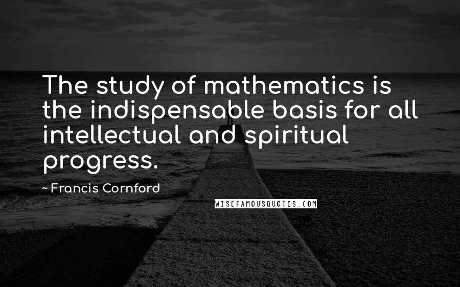 Francis Cornford Quotes: The study of mathematics is the indispensable basis for all intellectual and spiritual progress.