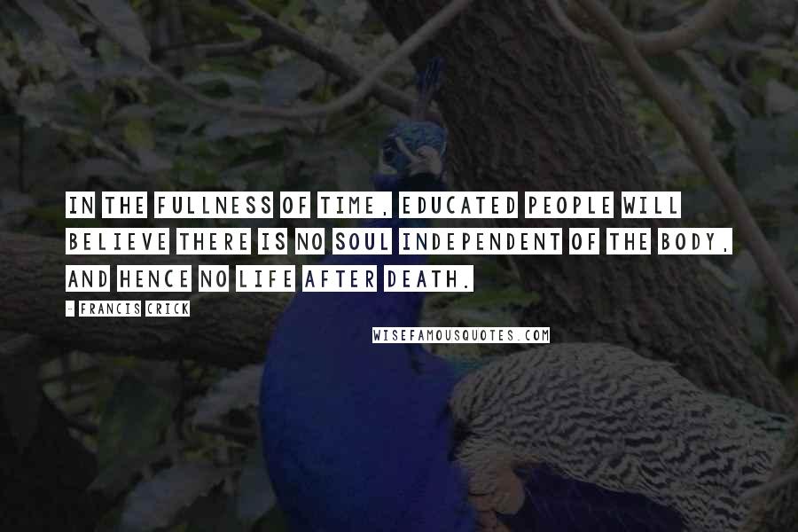 Francis Crick Quotes: In the fullness of time, educated people will believe there is no soul independent of the body, and hence no life after death.