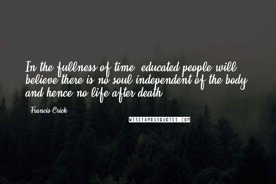 Francis Crick Quotes: In the fullness of time, educated people will believe there is no soul independent of the body, and hence no life after death.