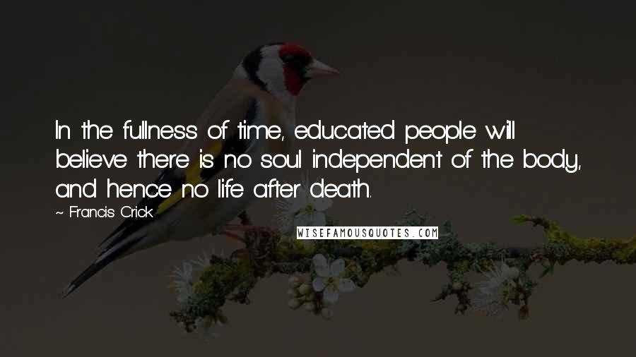 Francis Crick Quotes: In the fullness of time, educated people will believe there is no soul independent of the body, and hence no life after death.