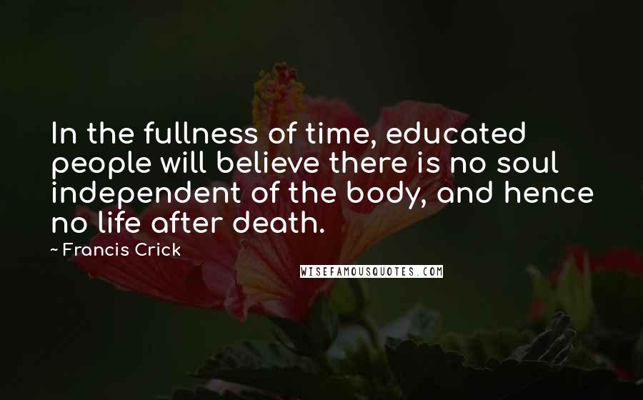 Francis Crick Quotes: In the fullness of time, educated people will believe there is no soul independent of the body, and hence no life after death.