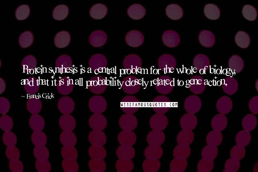 Francis Crick Quotes: Protein synthesis is a central problem for the whole of biology, and that it is in all probability closely related to gene action.