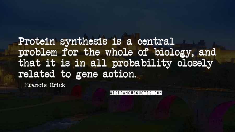 Francis Crick Quotes: Protein synthesis is a central problem for the whole of biology, and that it is in all probability closely related to gene action.