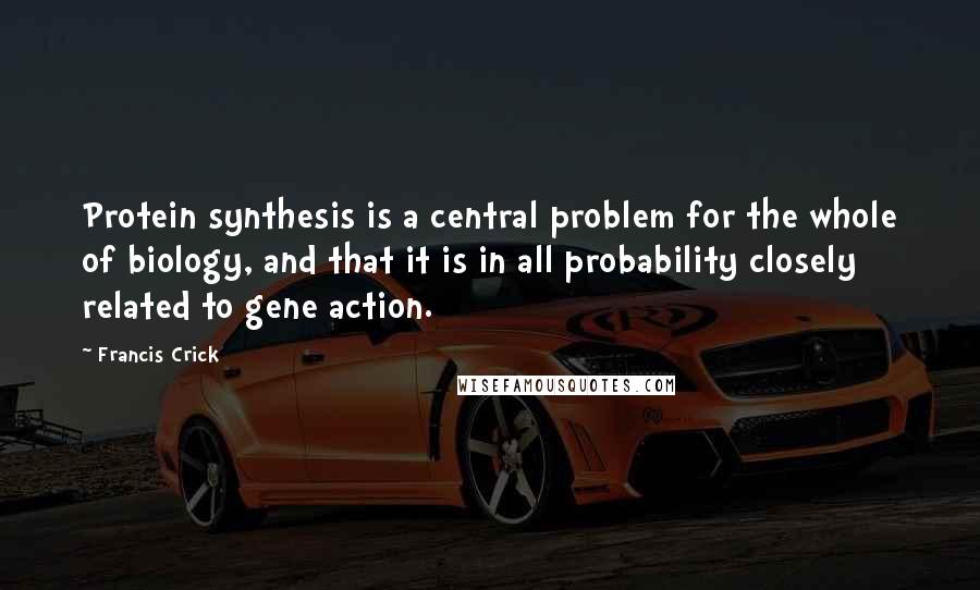 Francis Crick Quotes: Protein synthesis is a central problem for the whole of biology, and that it is in all probability closely related to gene action.