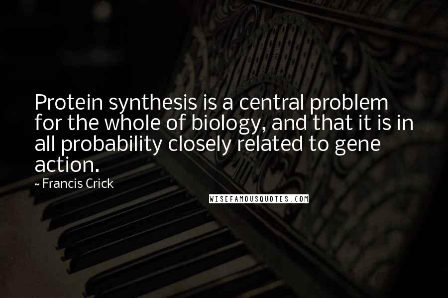 Francis Crick Quotes: Protein synthesis is a central problem for the whole of biology, and that it is in all probability closely related to gene action.