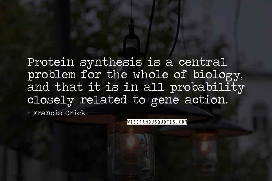 Francis Crick Quotes: Protein synthesis is a central problem for the whole of biology, and that it is in all probability closely related to gene action.