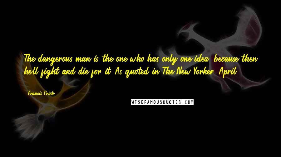 Francis Crick Quotes: The dangerous man is the one who has only one idea, because then he'll fight and die for it.[As quoted in The New Yorker, April 25, 2011]