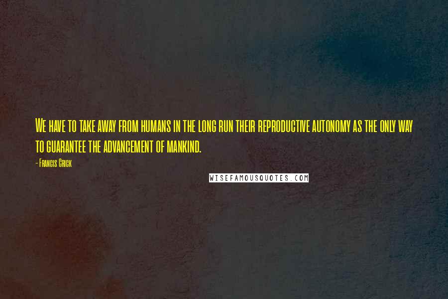 Francis Crick Quotes: We have to take away from humans in the long run their reproductive autonomy as the only way to guarantee the advancement of mankind.