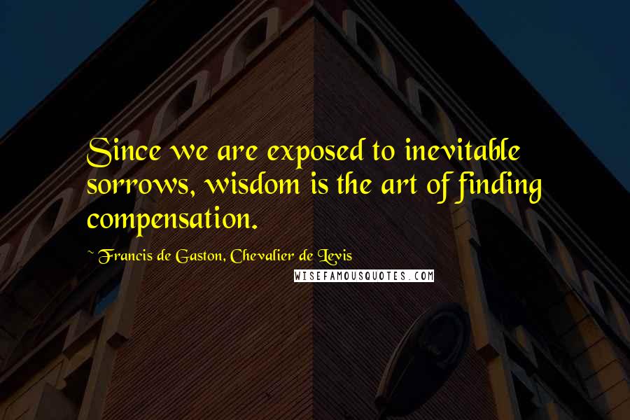 Francis De Gaston, Chevalier De Levis Quotes: Since we are exposed to inevitable sorrows, wisdom is the art of finding compensation.