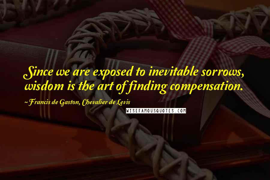 Francis De Gaston, Chevalier De Levis Quotes: Since we are exposed to inevitable sorrows, wisdom is the art of finding compensation.