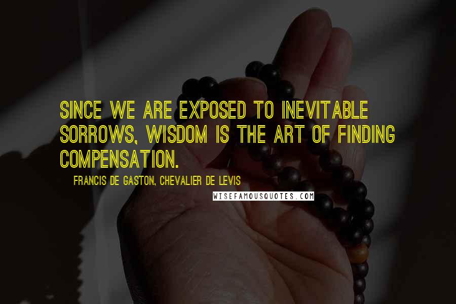 Francis De Gaston, Chevalier De Levis Quotes: Since we are exposed to inevitable sorrows, wisdom is the art of finding compensation.