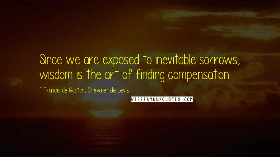 Francis De Gaston, Chevalier De Levis Quotes: Since we are exposed to inevitable sorrows, wisdom is the art of finding compensation.