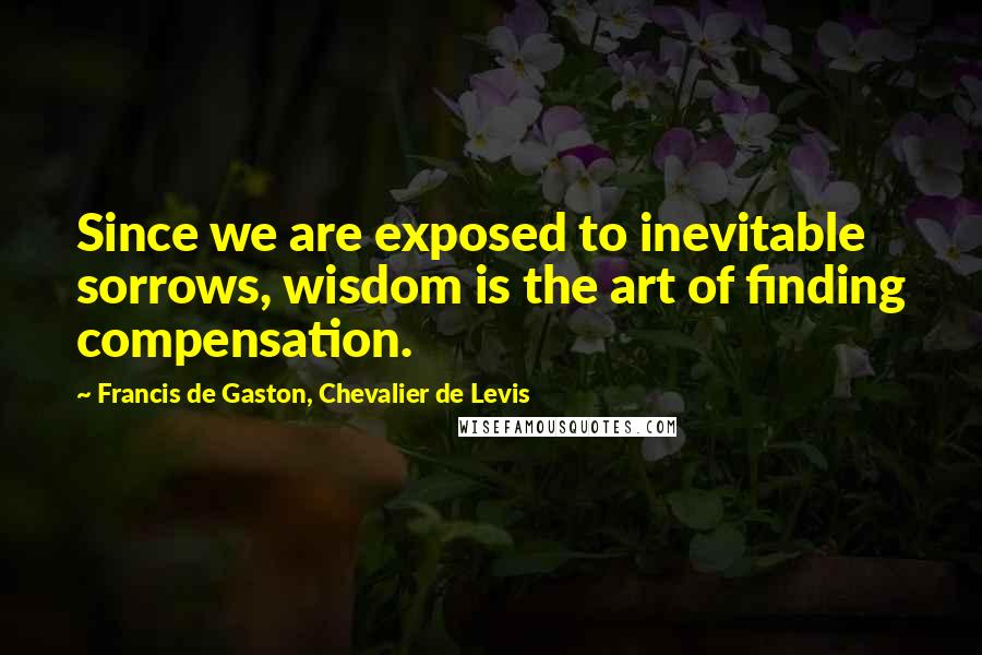 Francis De Gaston, Chevalier De Levis Quotes: Since we are exposed to inevitable sorrows, wisdom is the art of finding compensation.