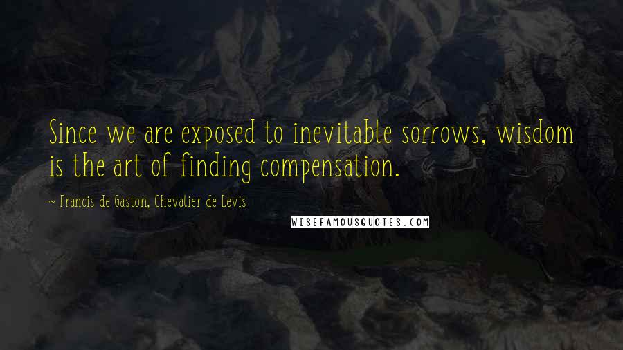 Francis De Gaston, Chevalier De Levis Quotes: Since we are exposed to inevitable sorrows, wisdom is the art of finding compensation.