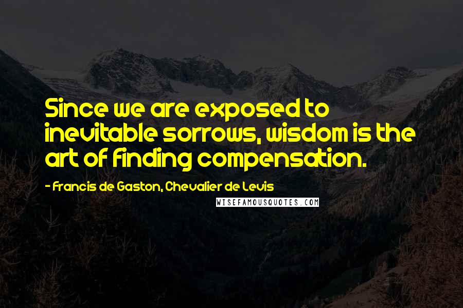 Francis De Gaston, Chevalier De Levis Quotes: Since we are exposed to inevitable sorrows, wisdom is the art of finding compensation.