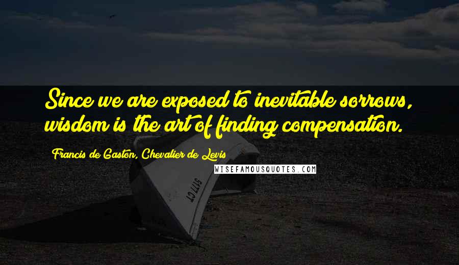 Francis De Gaston, Chevalier De Levis Quotes: Since we are exposed to inevitable sorrows, wisdom is the art of finding compensation.