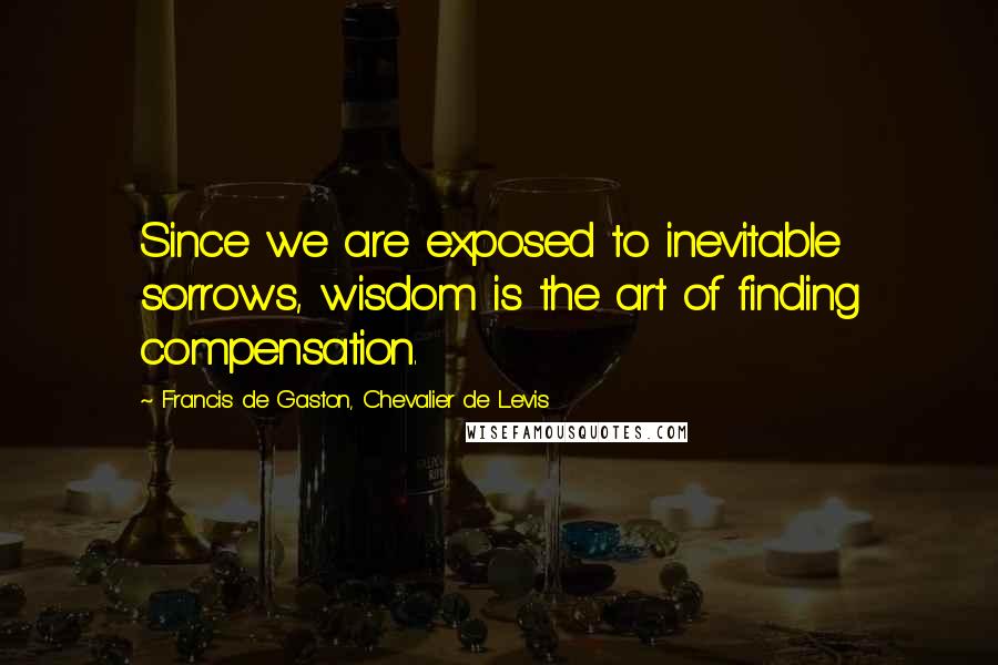 Francis De Gaston, Chevalier De Levis Quotes: Since we are exposed to inevitable sorrows, wisdom is the art of finding compensation.