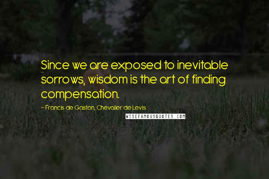 Francis De Gaston, Chevalier De Levis Quotes: Since we are exposed to inevitable sorrows, wisdom is the art of finding compensation.